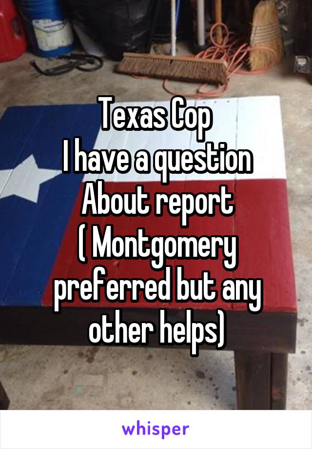 Texas Cop 
I have a question
About report
( Montgomery preferred but any other helps)
