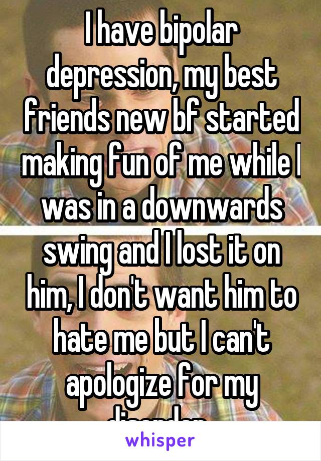I have bipolar depression, my best friends new bf started making fun of me while I was in a downwards swing and I lost it on him, I don't want him to hate me but I can't apologize for my disorder..