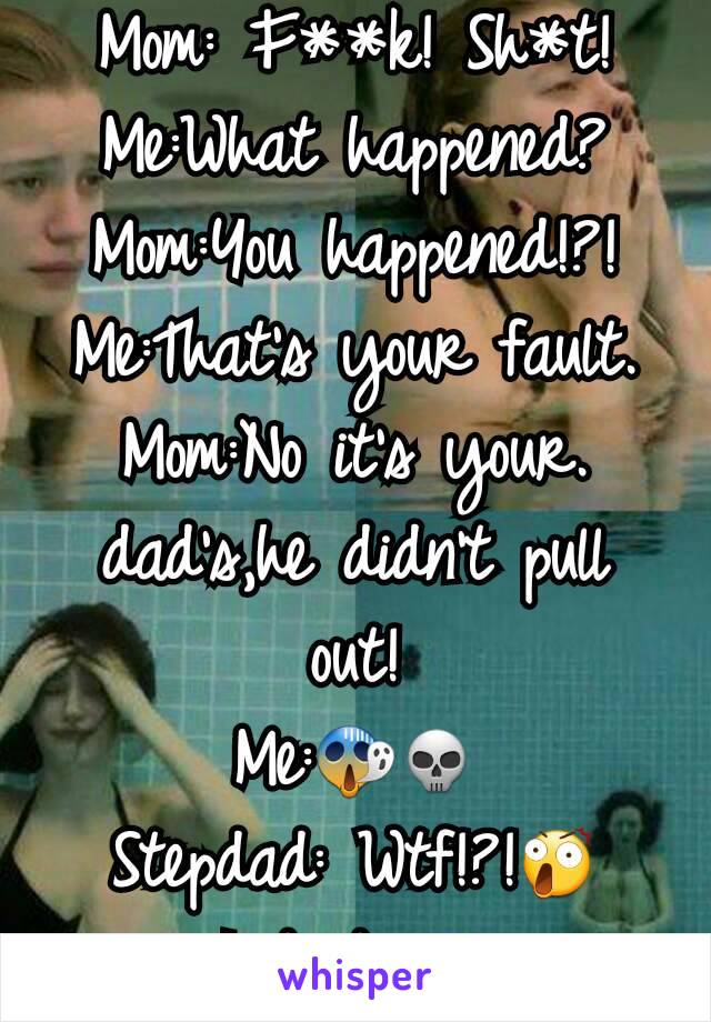 Mom: F**k! Sh*t!
Me:What happened?
Mom:You happened!?!
Me:That's your fault.
Mom:No it's your. dad's,he didn't pull out!
Me:😱💀
Stepdad: Wtf!?!😲
I died 😵