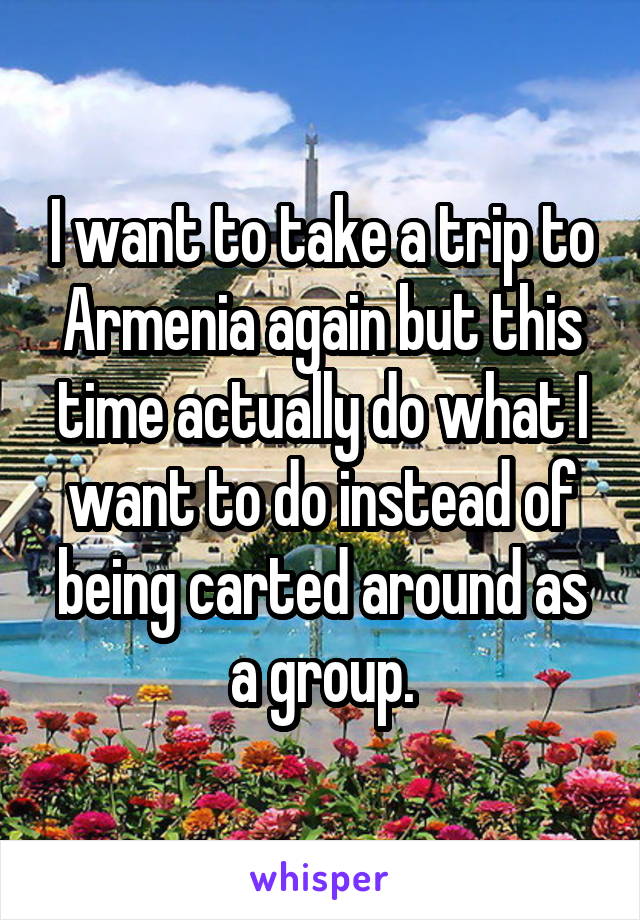 I want to take a trip to Armenia again but this time actually do what I want to do instead of being carted around as a group.
