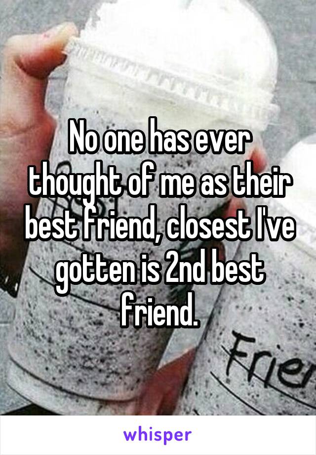 No one has ever thought of me as their best friend, closest I've gotten is 2nd best friend.