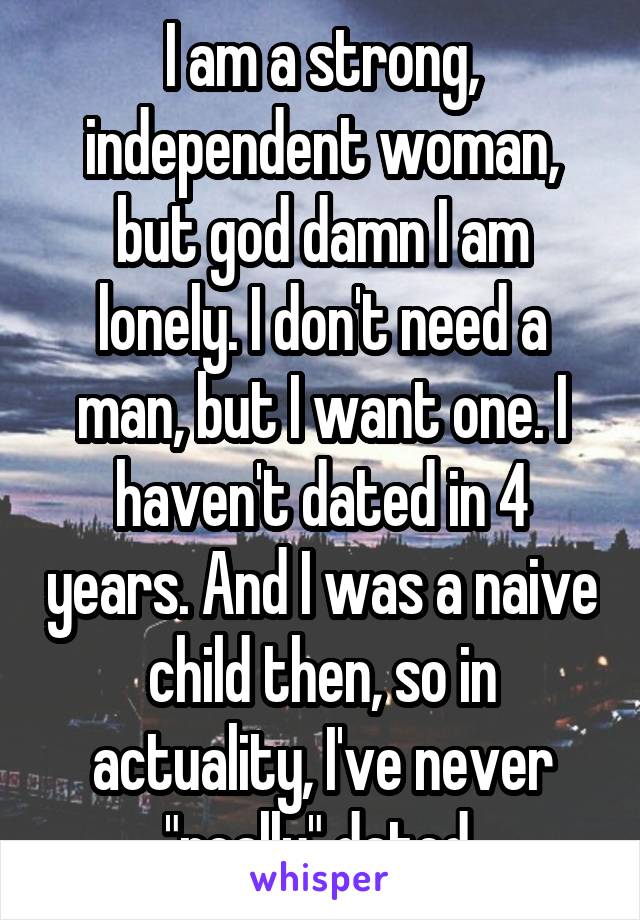 I am a strong, independent woman, but god damn I am lonely. I don't need a man, but I want one. I haven't dated in 4 years. And I was a naive child then, so in actuality, I've never "really" dated.