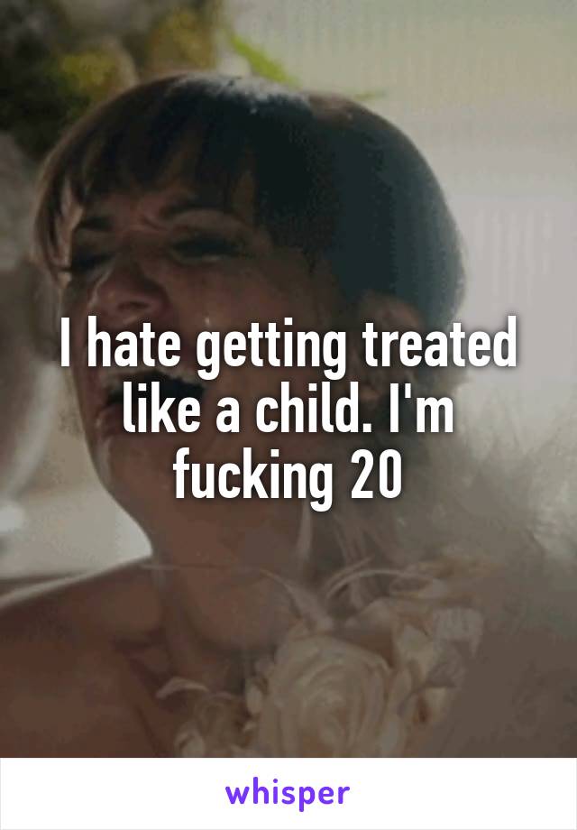 I hate getting treated like a child. I'm fucking 20
