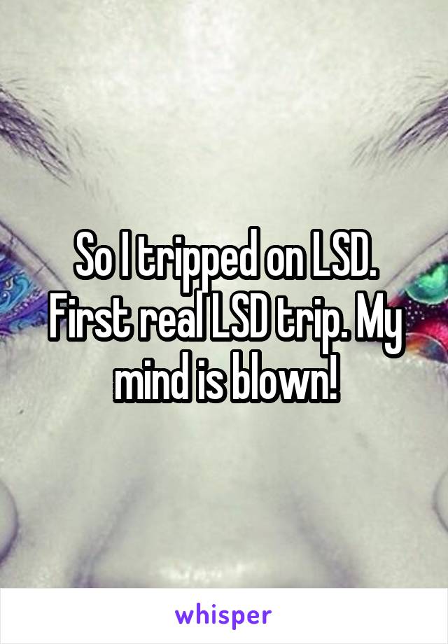 So I tripped on LSD. First real LSD trip. My mind is blown!