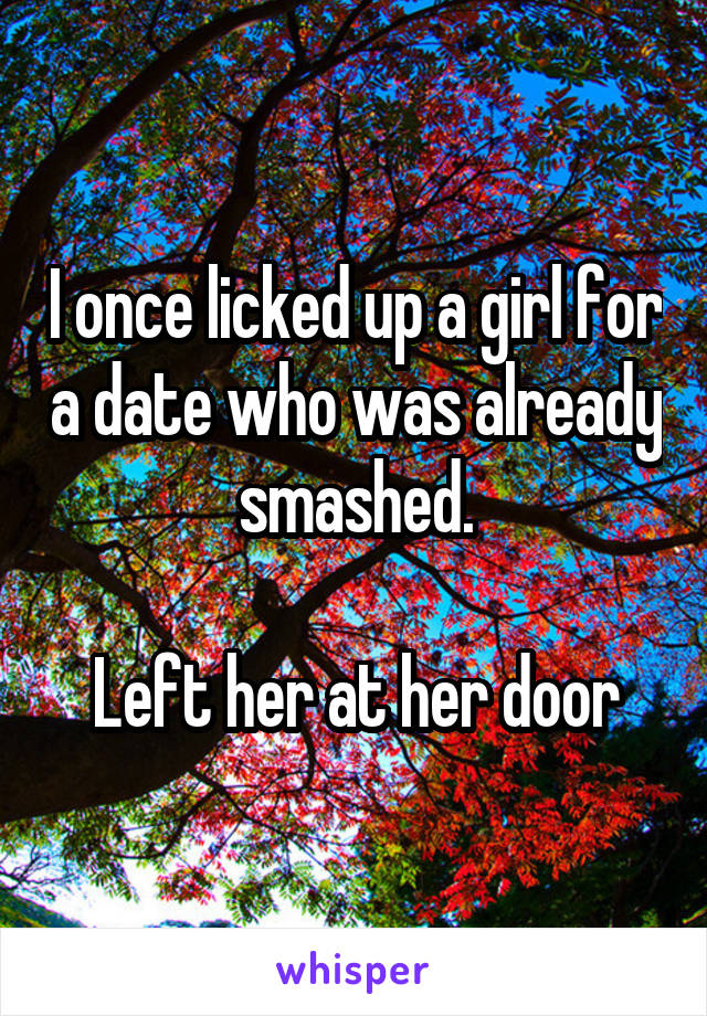 I once licked up a girl for a date who was already smashed.

Left her at her door