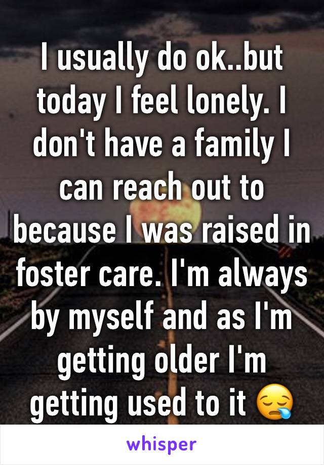 I usually do ok..but today I feel lonely. I don't have a family I can reach out to because I was raised in foster care. I'm always by myself and as I'm getting older I'm getting used to it 😪