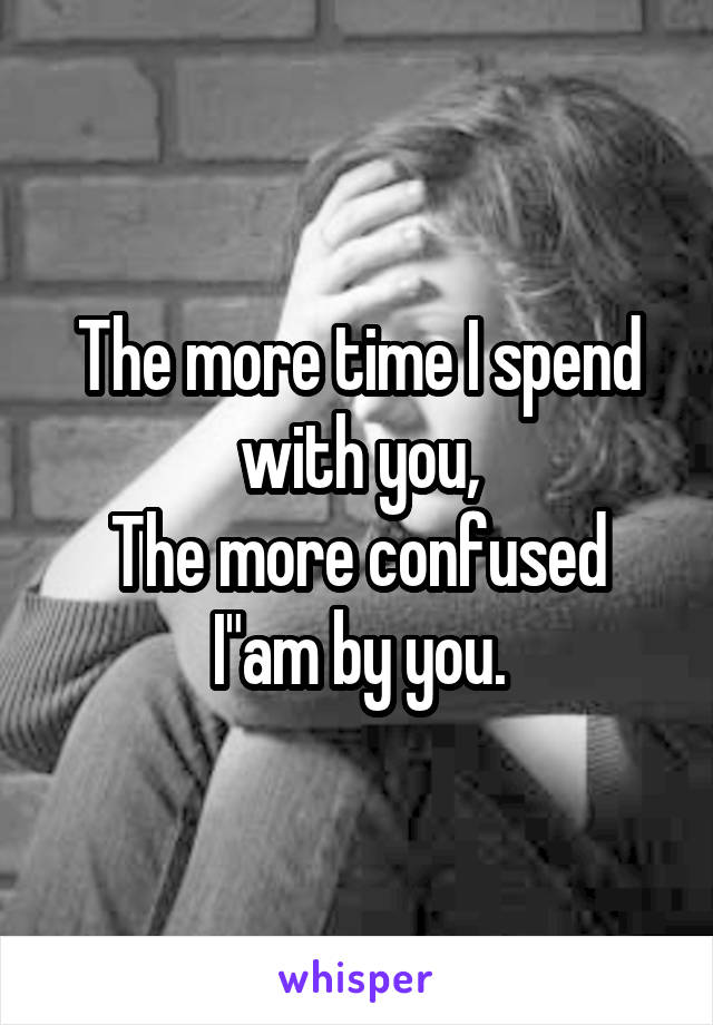 The more time I spend with you,
The more confused I"am by you.