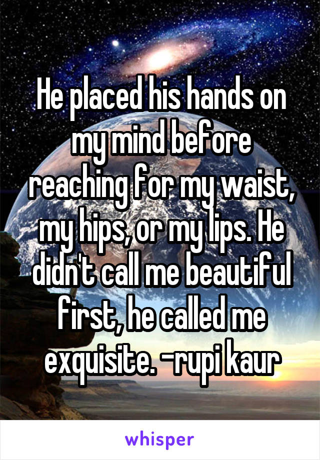 He placed his hands on my mind before reaching for my waist, my hips, or my lips. He didn't call me beautiful first, he called me exquisite. -rupi kaur