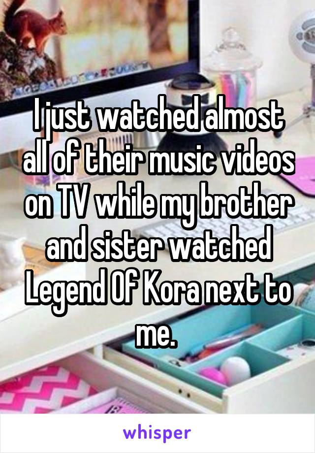 I just watched almost all of their music videos on TV while my brother and sister watched Legend Of Kora next to me. 