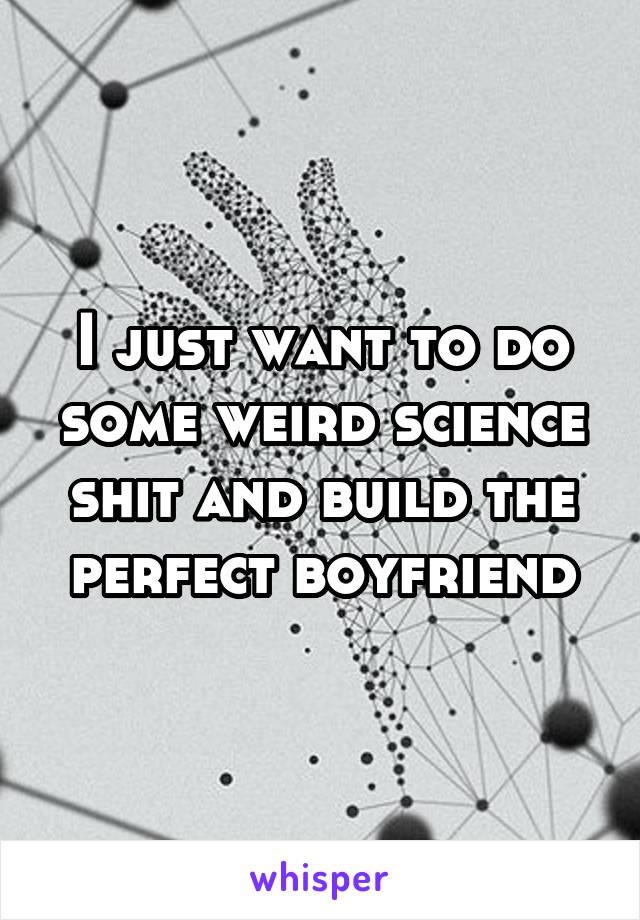 I just want to do some weird science shit and build the perfect boyfriend