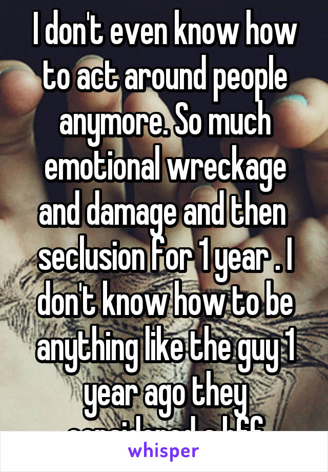 I don't even know how to act around people anymore. So much emotional wreckage and damage and then  seclusion for 1 year . I don't know how to be anything like the guy 1 year ago they considered a bff
