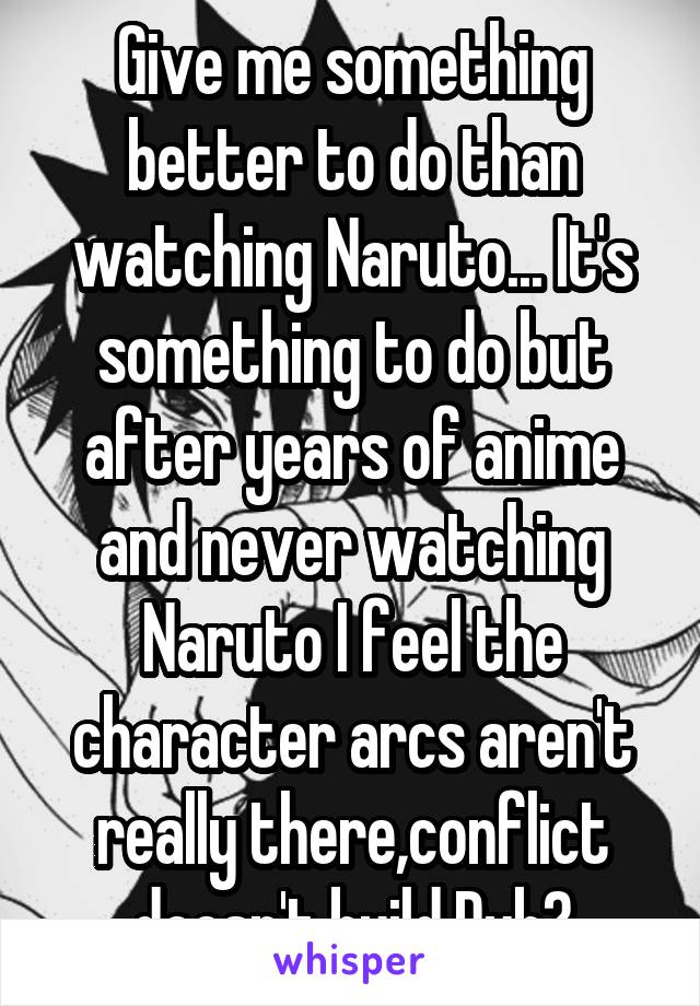 Give me something better to do than watching Naruto... It's something to do but after years of anime and never watching Naruto I feel the character arcs aren't really there,conflict doesn't build.Dub?
