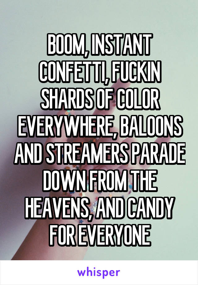 BOOM, INSTANT CONFETTI, FUCKIN SHARDS OF COLOR EVERYWHERE, BALOONS AND STREAMERS PARADE DOWN FROM THE HEAVENS, AND CANDY FOR EVERYONE
