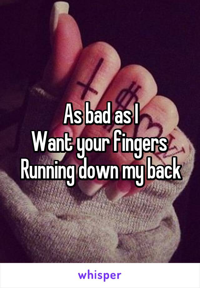 As bad as I
Want your fingers 
Running down my back