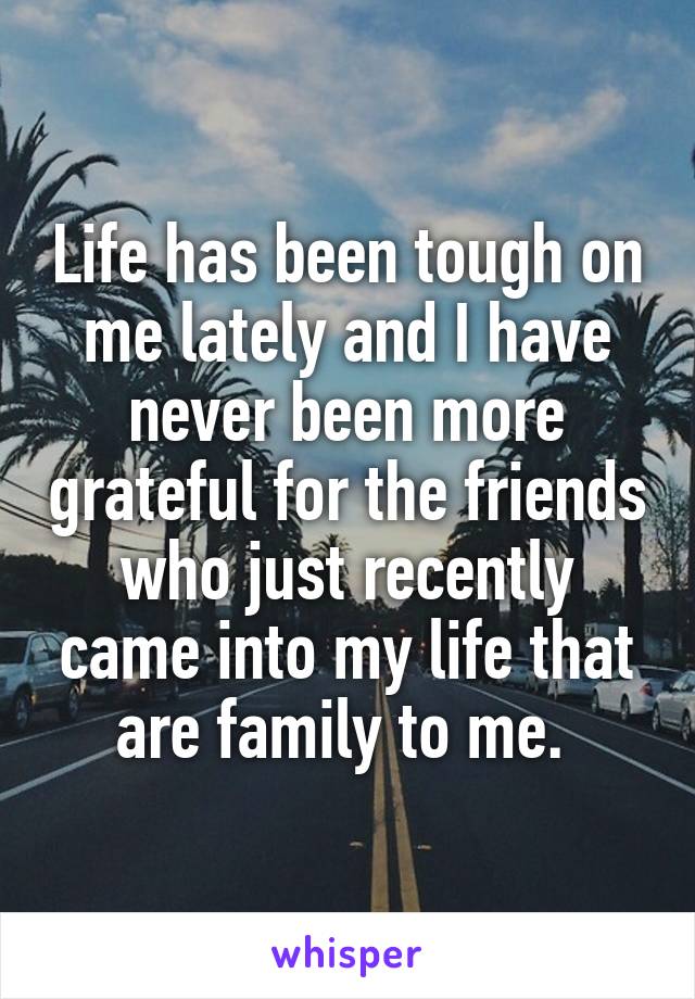 Life has been tough on me lately and I have never been more grateful for the friends who just recently came into my life that are family to me. 