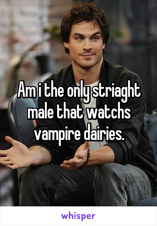Am i the only striaght male that watchs vampire dairies.