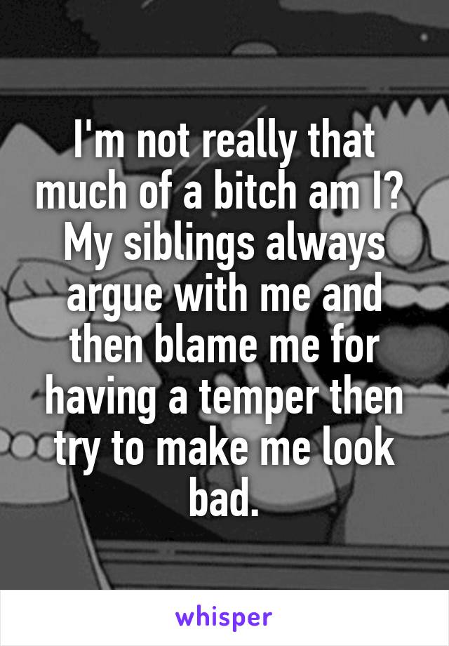 I'm not really that much of a bitch am I? 
My siblings always argue with me and then blame me for having a temper then try to make me look bad.