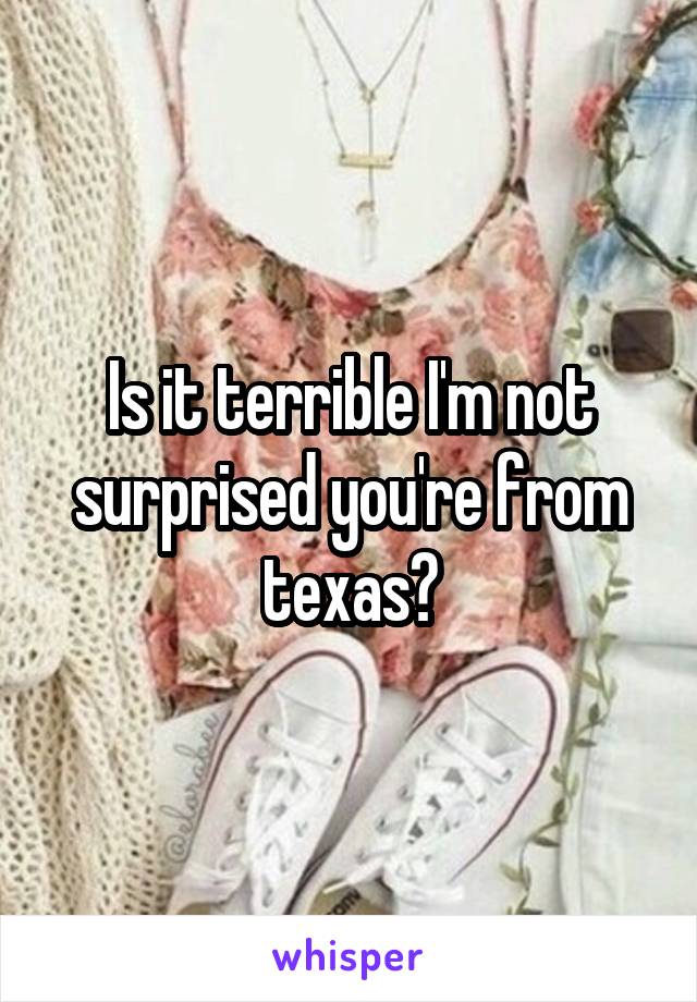 Is it terrible I'm not surprised you're from texas?