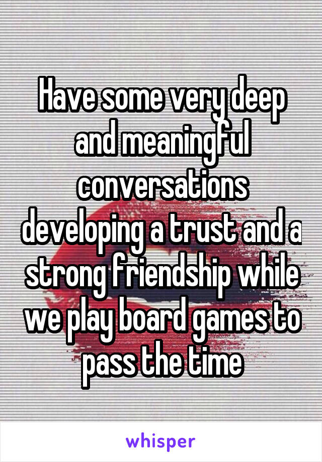 Have some very deep and meaningful conversations developing a trust and a strong friendship while we play board games to pass the time