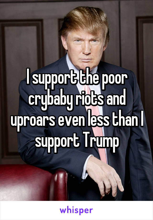 I support the poor crybaby riots and uproars even less than I support Trump