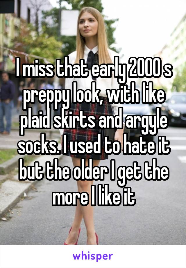 I miss that early 2000 s preppy look, with like plaid skirts and argyle socks. I used to hate it but the older I get the more I like it