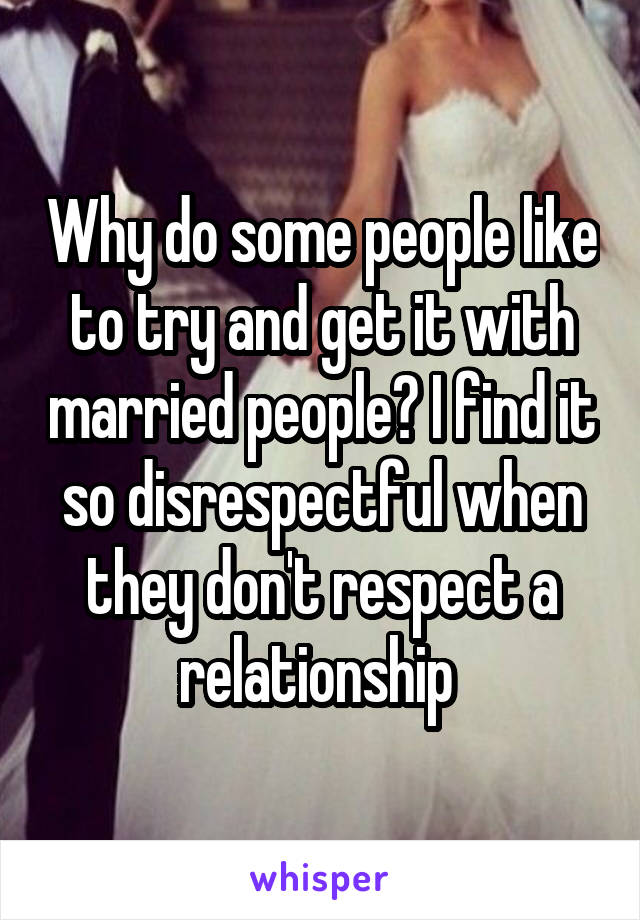 Why do some people like to try and get it with married people? I find it so disrespectful when they don't respect a relationship 