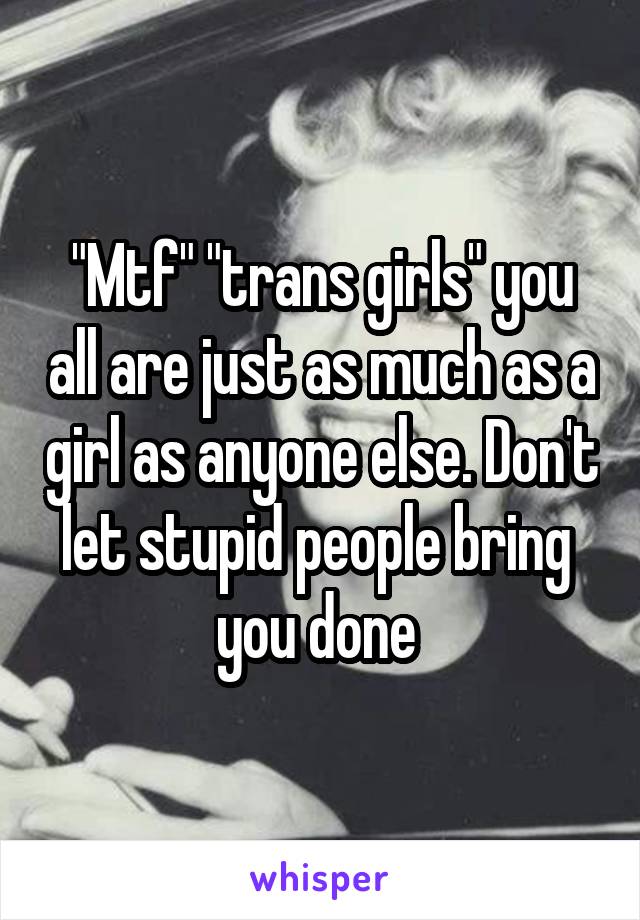 "Mtf" "trans girls" you all are just as much as a girl as anyone else. Don't let stupid people bring  you done 