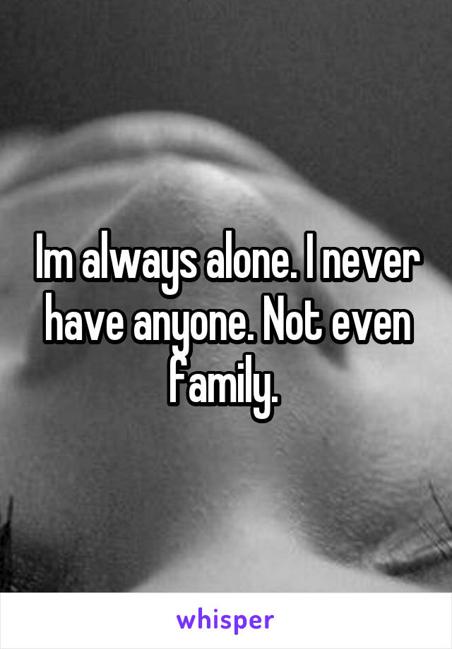 Im always alone. I never have anyone. Not even family. 