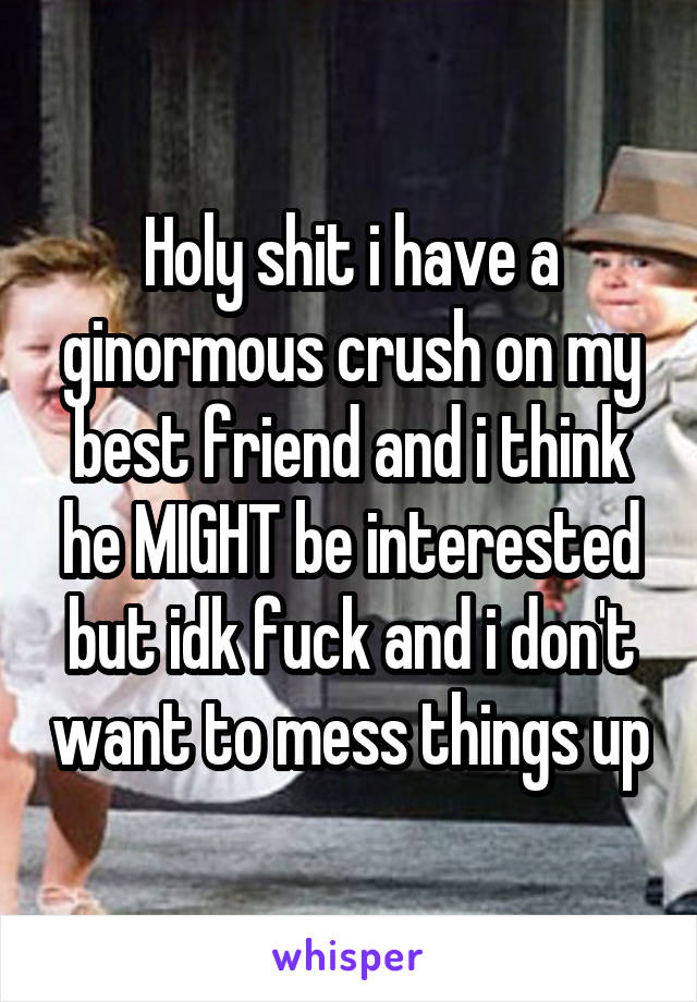 Holy shit i have a ginormous crush on my best friend and i think he MIGHT be interested but idk fuck and i don't want to mess things up