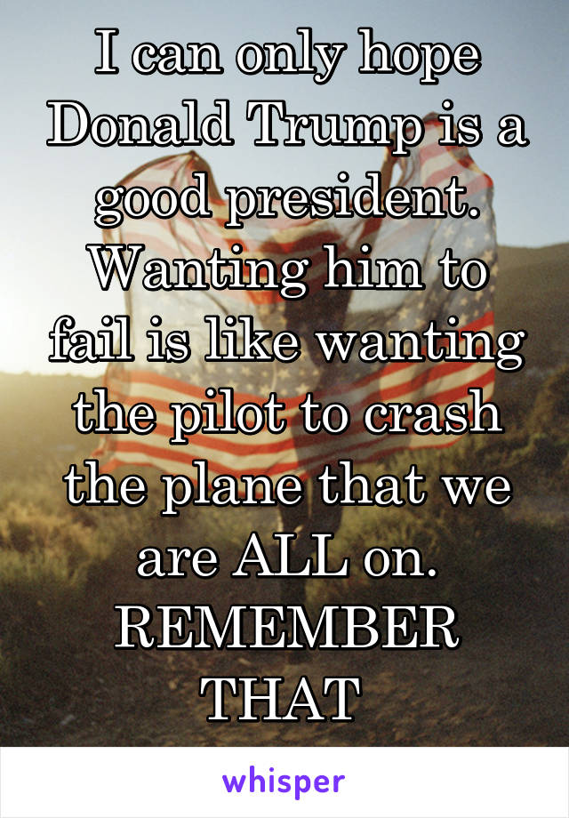I can only hope Donald Trump is a good president. Wanting him to fail is like wanting the pilot to crash the plane that we are ALL on. REMEMBER THAT 
  #imademocrat