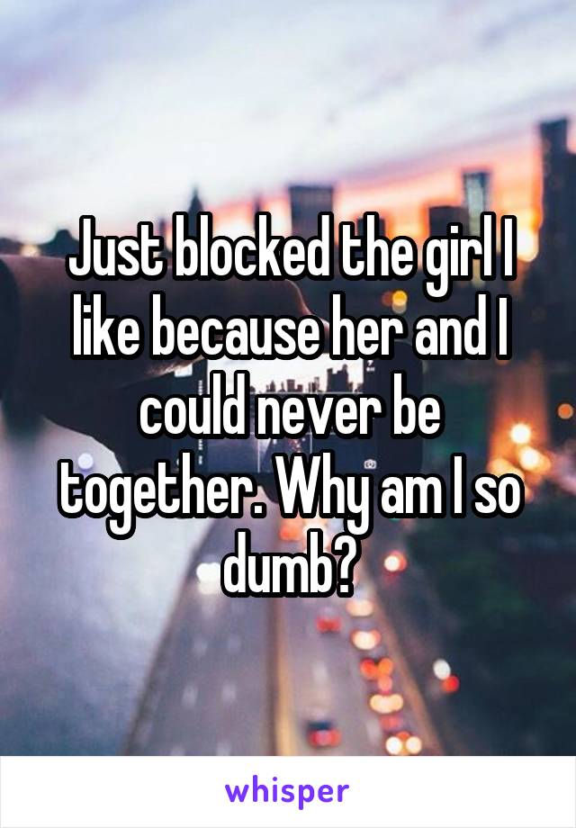 Just blocked the girl I like because her and I could never be together. Why am I so dumb?