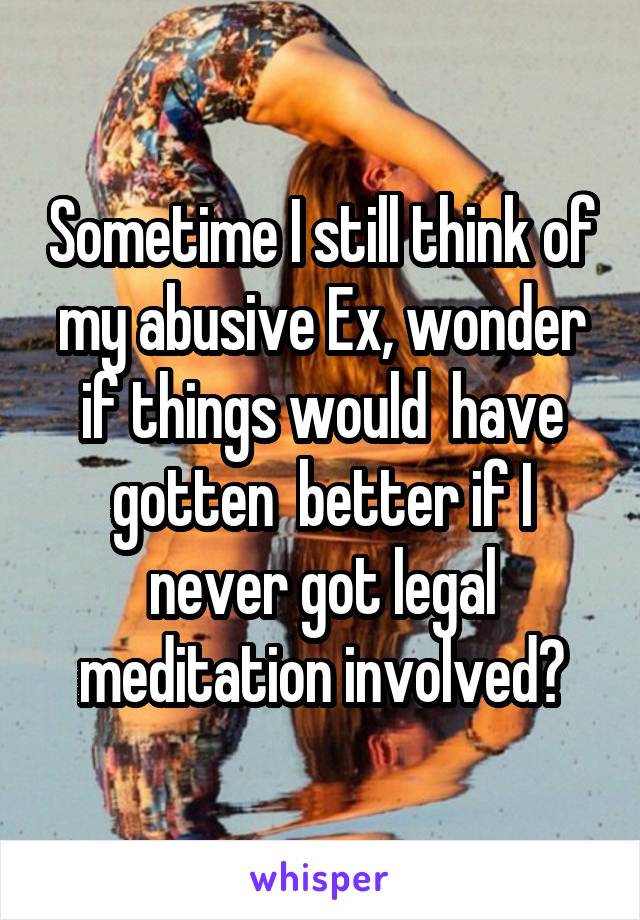 Sometime I still think of my abusive Ex, wonder if things would  have gotten  better if I never got legal meditation involved?