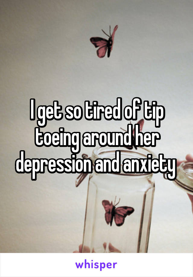 I get so tired of tip toeing around her depression and anxiety 