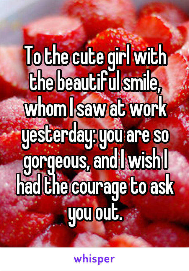 To the cute girl with the beautiful smile, whom I saw at work yesterday: you are so gorgeous, and I wish I had the courage to ask you out.