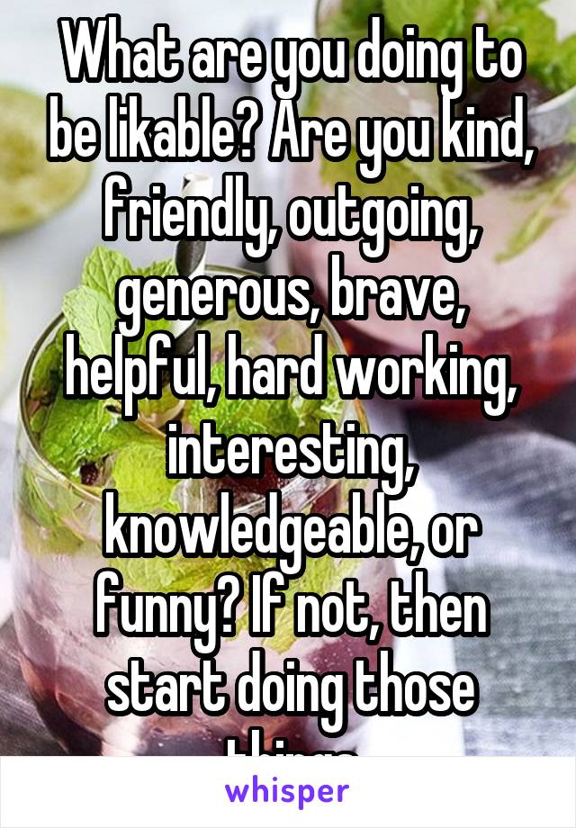 What are you doing to be likable? Are you kind, friendly, outgoing, generous, brave, helpful, hard working, interesting, knowledgeable, or funny? If not, then start doing those things