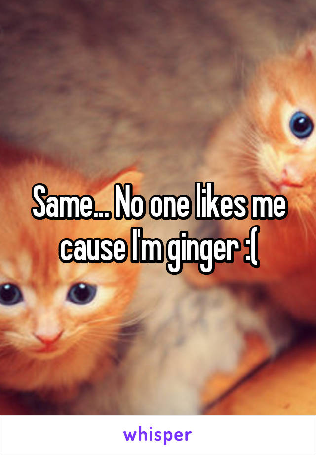 Same... No one likes me cause I'm ginger :(
