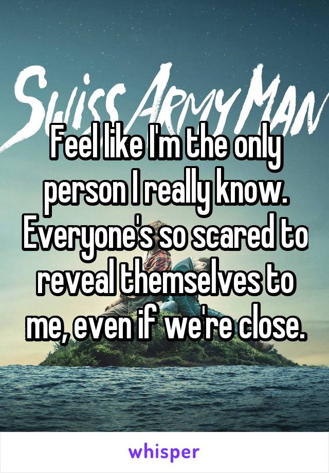 Feel like I'm the only person I really know. Everyone's so scared to reveal themselves to me, even if we're close.