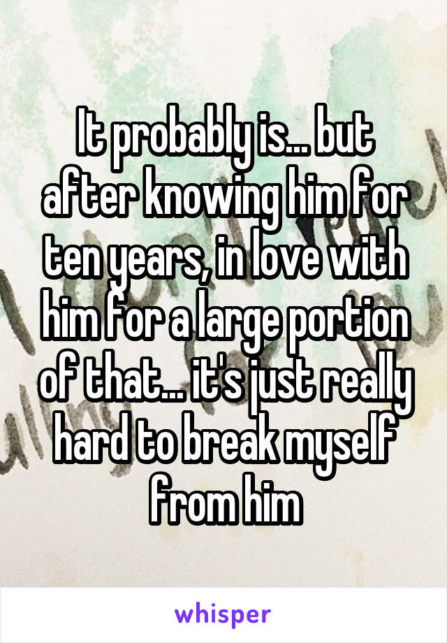 It probably is... but after knowing him for ten years, in love with him for a large portion of that... it's just really hard to break myself from him