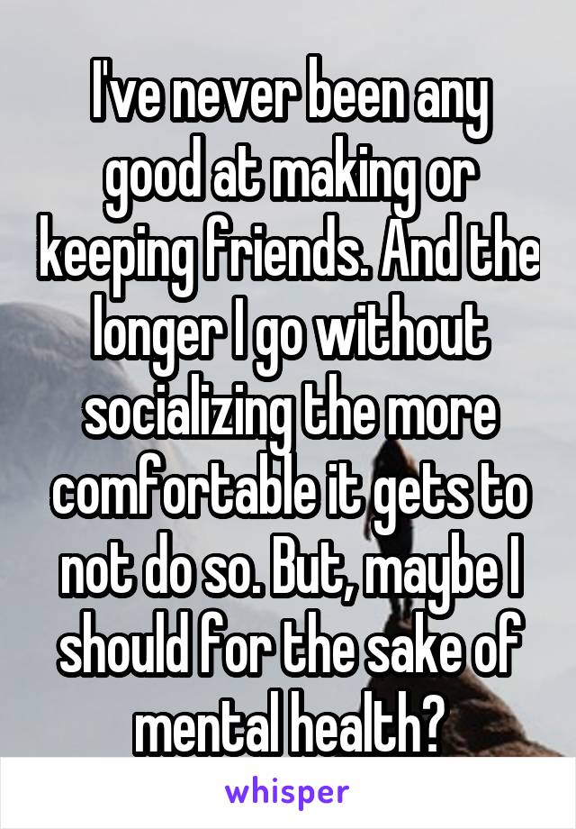I've never been any good at making or keeping friends. And the longer I go without socializing the more comfortable it gets to not do so. But, maybe I should for the sake of mental health?