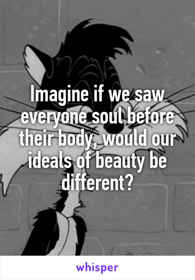Imagine if we saw everyone soul before their body, would our ideals of beauty be different?
