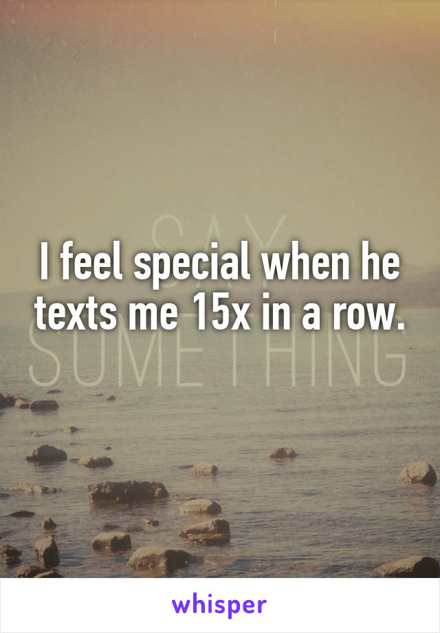 I feel special when he texts me 15x in a row.
