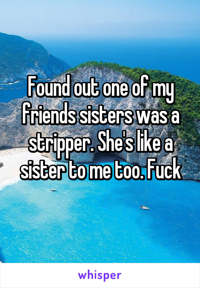 Found out one of my friends sisters was a stripper. She's like a sister to me too. Fuck

