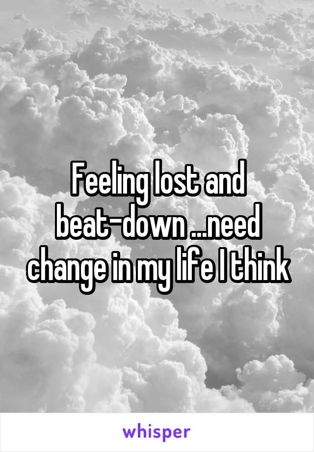 Feeling lost and beat-down ...need change in my life I think