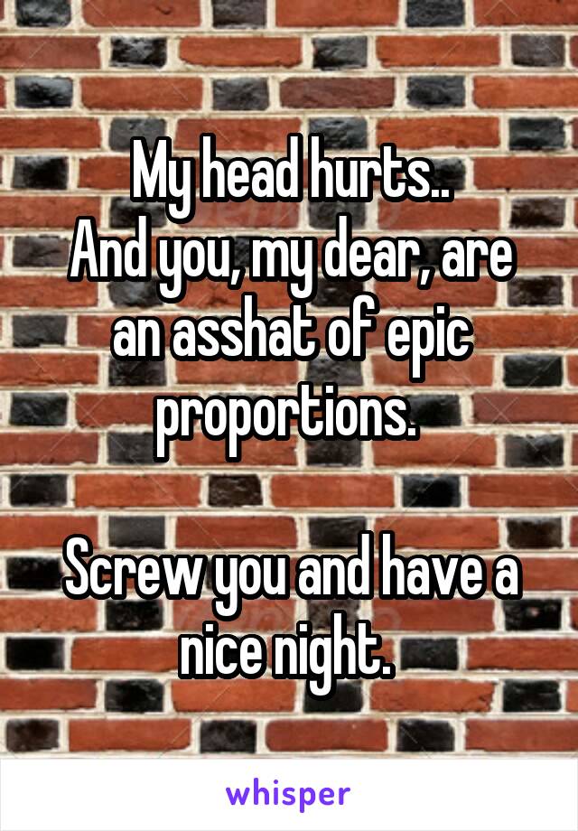My head hurts..
And you, my dear, are an asshat of epic proportions. 

Screw you and have a nice night. 