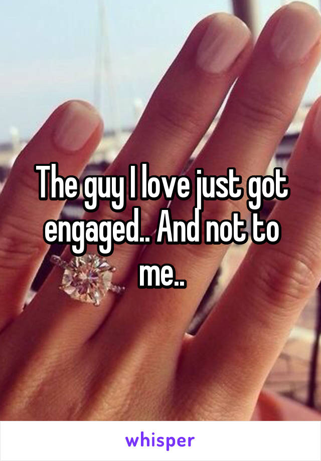The guy I love just got engaged.. And not to me..