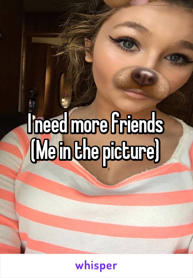 I need more friends 
(Me in the picture) 
