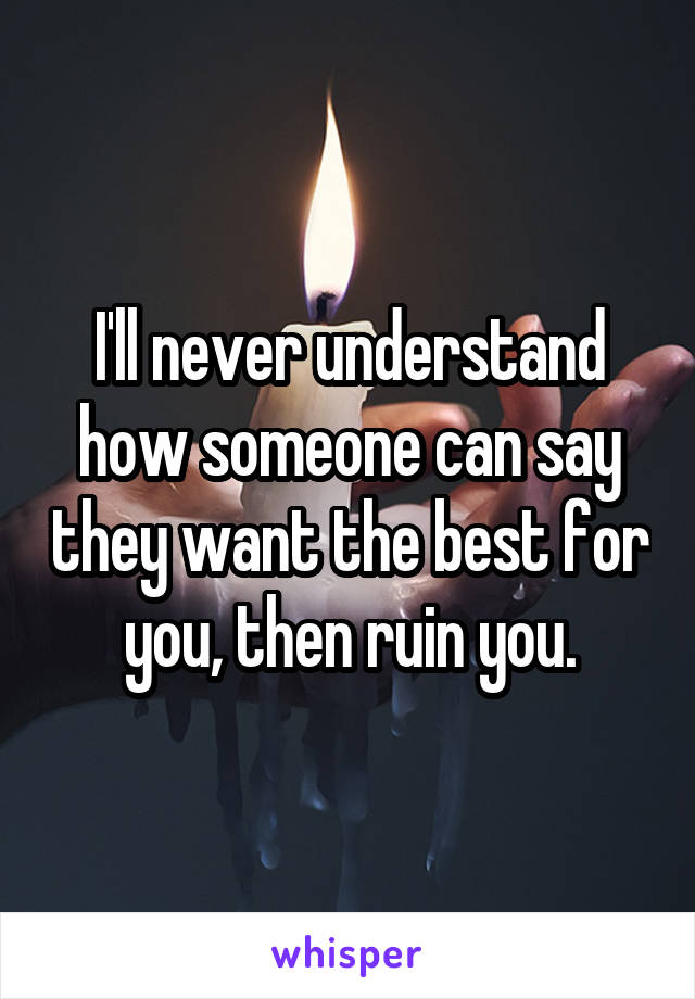 I'll never understand how someone can say they want the best for you, then ruin you.