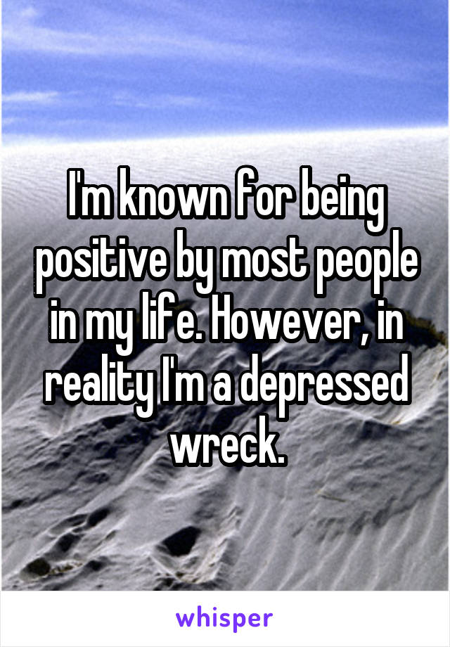 I'm known for being positive by most people in my life. However, in reality I'm a depressed wreck.