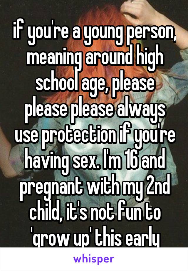 if you're a young person, meaning around high school age, please please please always use protection if you're having sex. I'm 16 and pregnant with my 2nd child, it's not fun to 'grow up' this early
