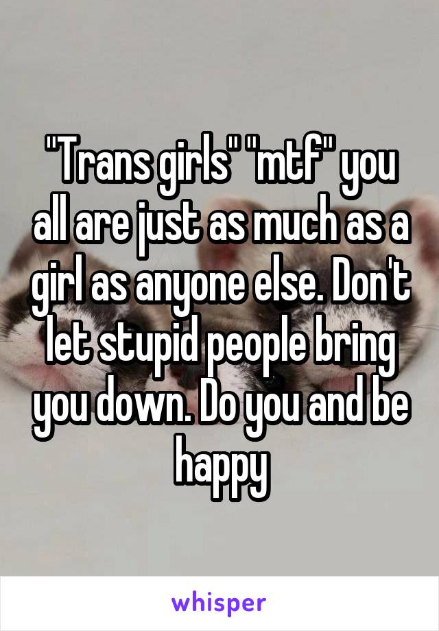 "Trans girls" "mtf" you all are just as much as a girl as anyone else. Don't let stupid people bring you down. Do you and be happy